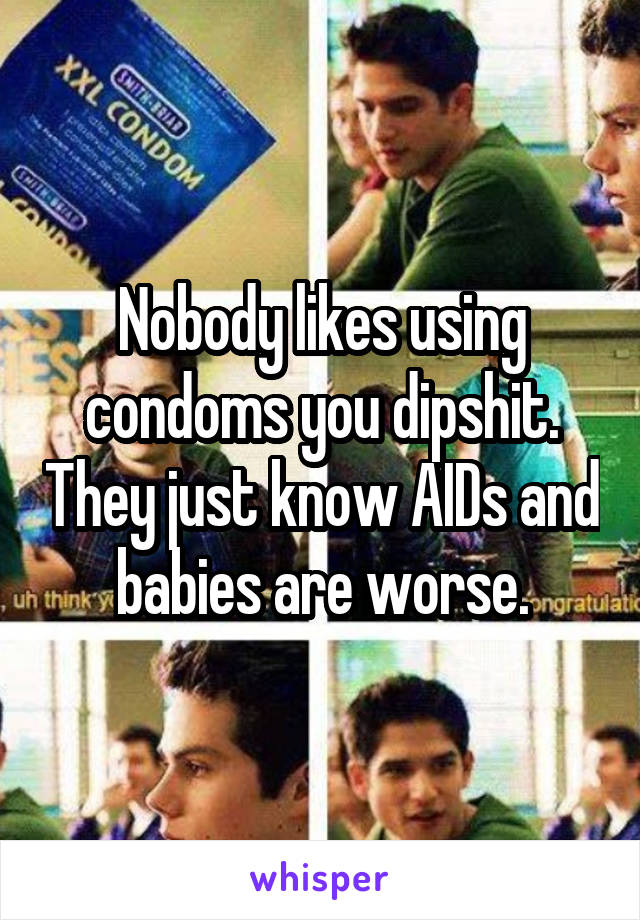 Nobody likes using condoms you dipshit. They just know AIDs and babies are worse.