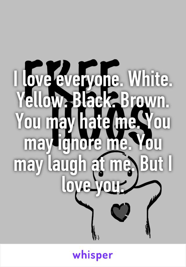 I love everyone. White. Yellow. Black. Brown. You may hate me. You may ignore me. You may laugh at me. But I love you.