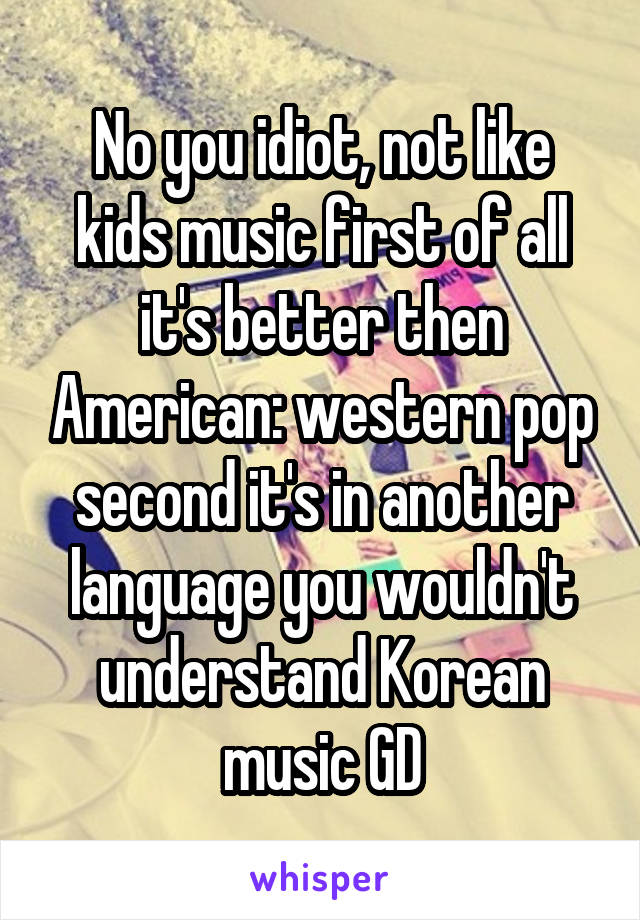 No you idiot, not like kids music first of all it's better then American: western pop second it's in another language you wouldn't understand Korean music GD