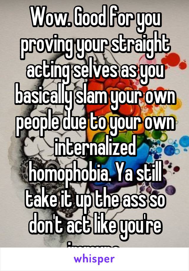 Wow. Good for you proving your straight acting selves as you basically slam your own people due to your own internalized homophobia. Ya still take it up the ass so don't act like you're immune.