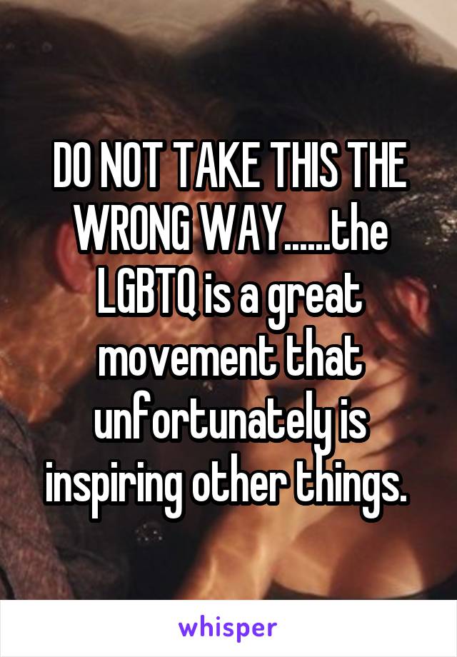 DO NOT TAKE THIS THE WRONG WAY......the LGBTQ is a great movement that unfortunately is inspiring other things. 