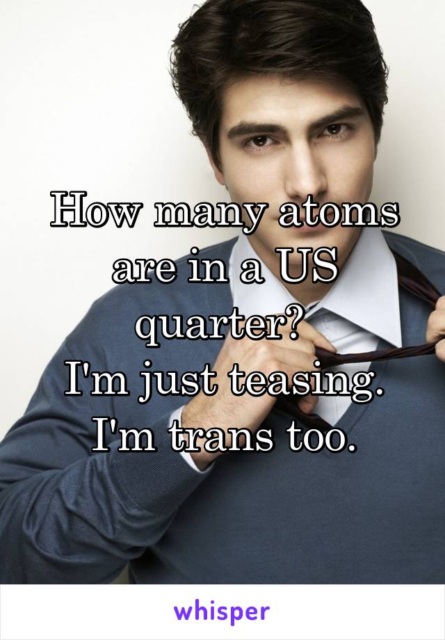 How many atoms are in a US quarter? 
I'm just teasing. I'm trans too.