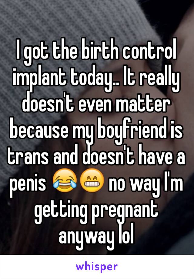 I got the birth control implant today.. It really doesn't even matter because my boyfriend is trans and doesn't have a penis 😂😁 no way I'm getting pregnant anyway lol