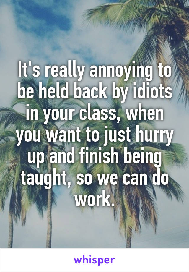 It's really annoying to be held back by idiots in your class, when you want to just hurry up and finish being taught, so we can do work.