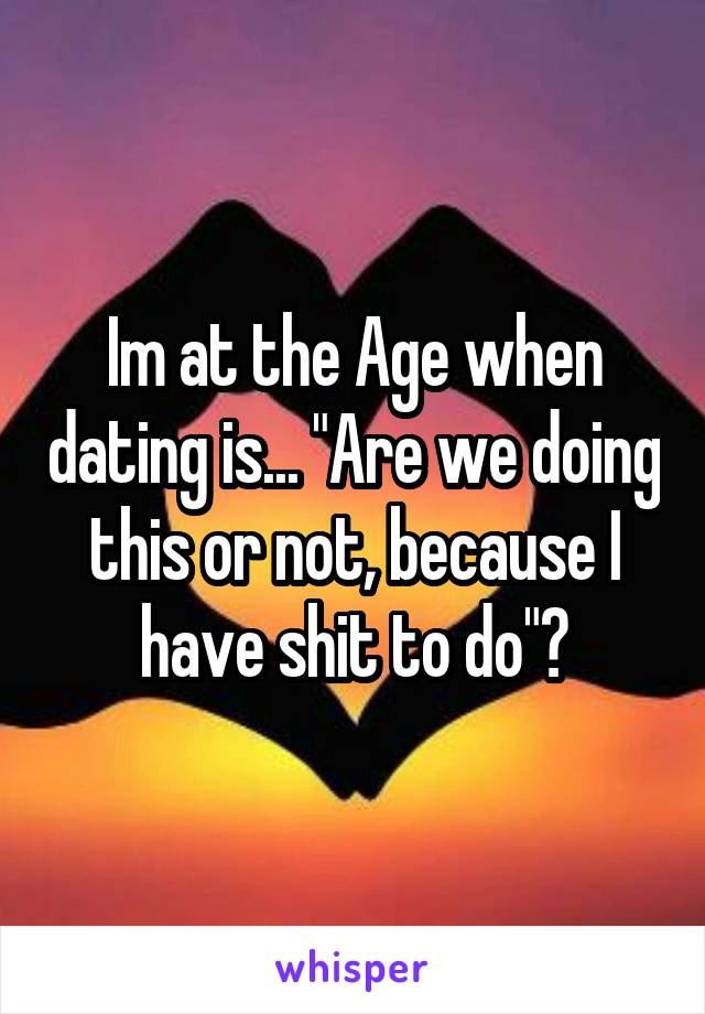 Im at the Age when dating is... "Are we doing this or not, because I have shit to do"?