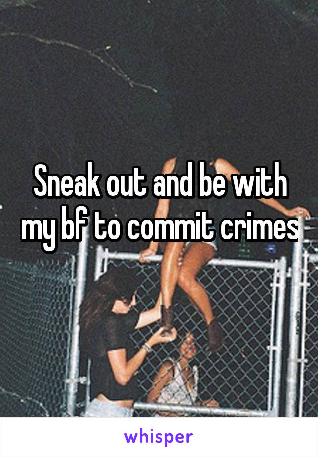 Sneak out and be with my bf to commit crimes 