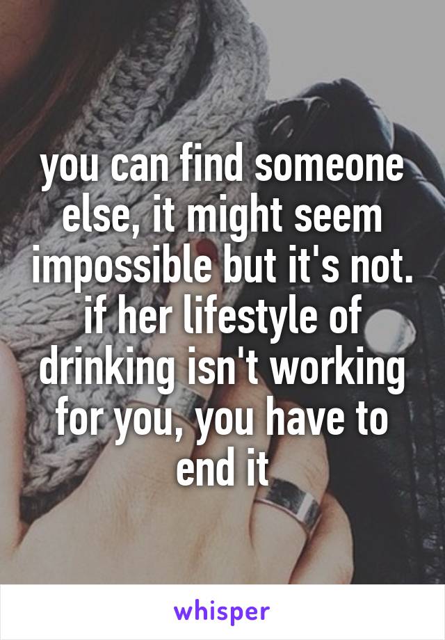 you can find someone else, it might seem impossible but it's not. if her lifestyle of drinking isn't working for you, you have to end it