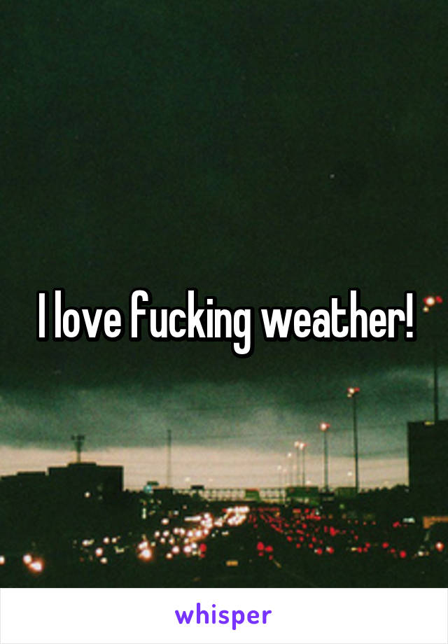 I love fucking weather!