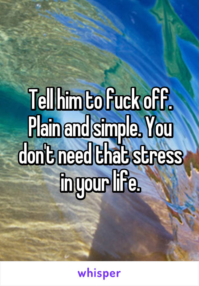 Tell him to fuck off. Plain and simple. You don't need that stress in your life.