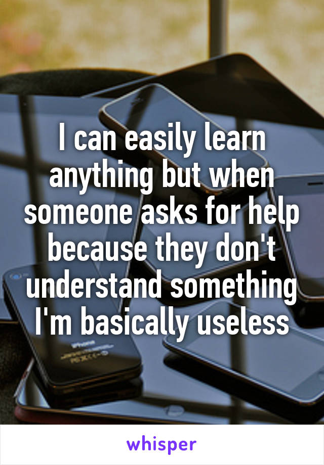 I can easily learn anything but when someone asks for help because they don't understand something I'm basically useless