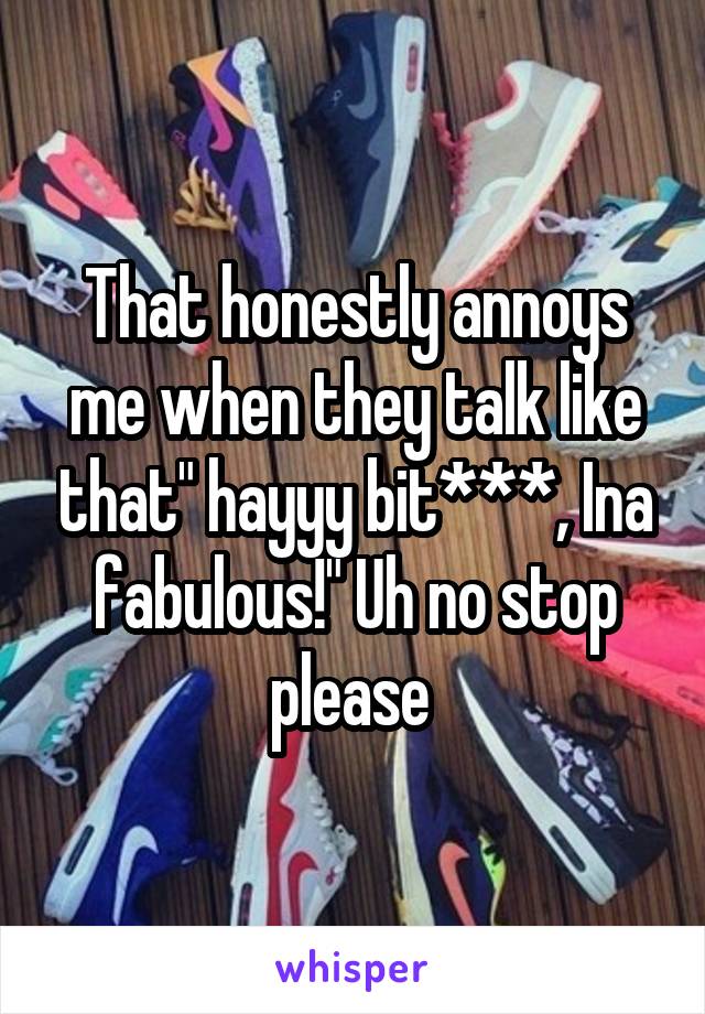 That honestly annoys me when they talk like that" hayyy bit***, Ina fabulous!" Uh no stop please 