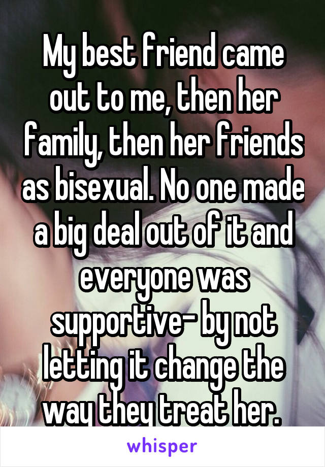 My best friend came out to me, then her family, then her friends as bisexual. No one made a big deal out of it and everyone was supportive- by not letting it change the way they treat her. 