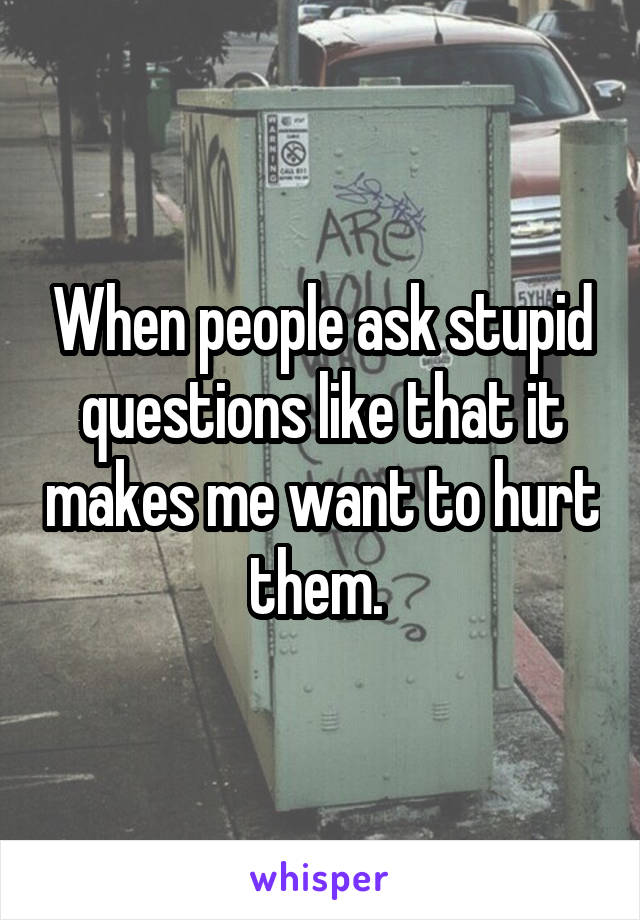 When people ask stupid questions like that it makes me want to hurt them. 