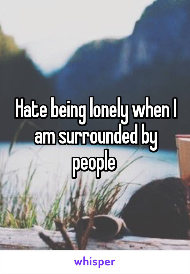 Hate being lonely when I am surrounded by people 