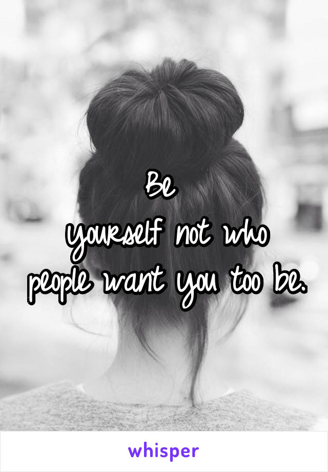 Be 
yourself not who people want you too be.