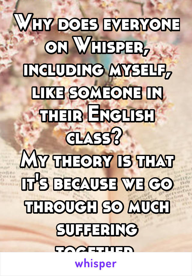 Why does everyone on Whisper, including myself, like someone in their English class? 
My theory is that it's because we go through so much suffering together.