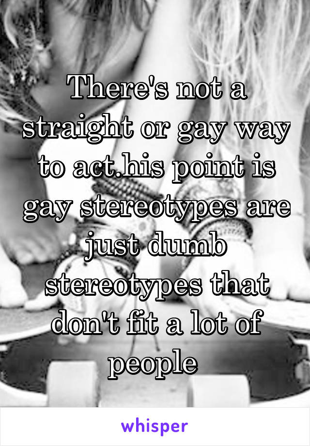 There's not a straight or gay way to act.his point is gay stereotypes are just dumb stereotypes that don't fit a lot of people 