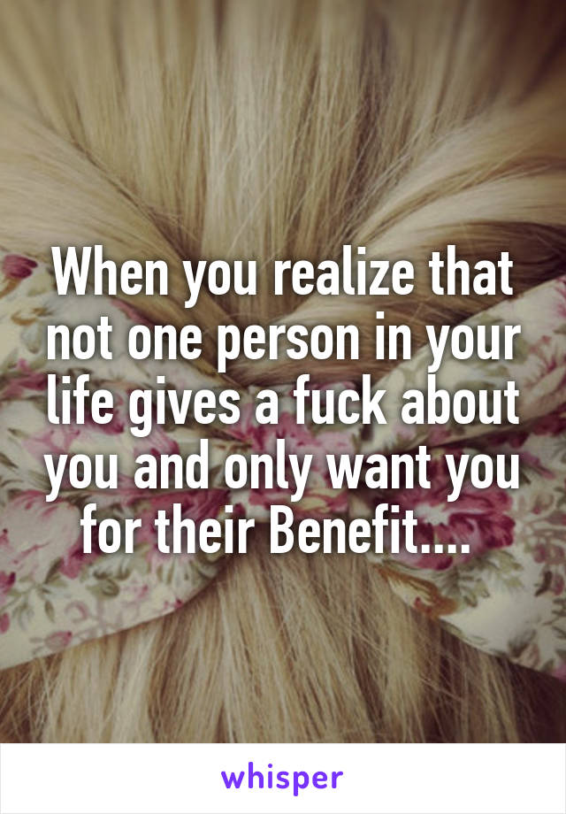 When you realize that not one person in your life gives a fuck about you and only want you for their Benefit.... 