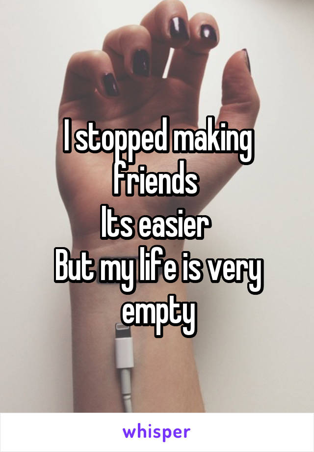 I stopped making friends 
Its easier 
But my life is very empty