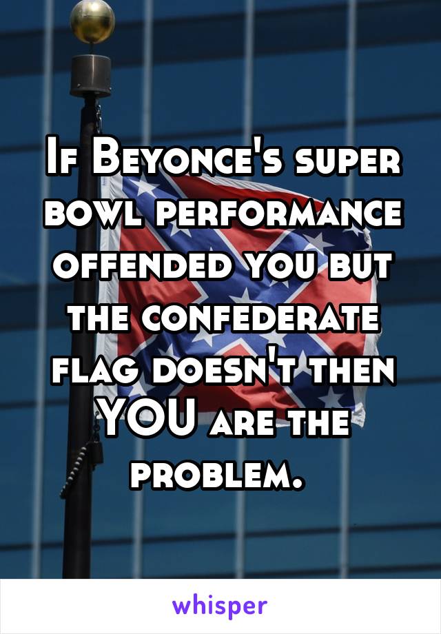 If Beyonce's super bowl performance offended you but the confederate flag doesn't then YOU are the problem. 