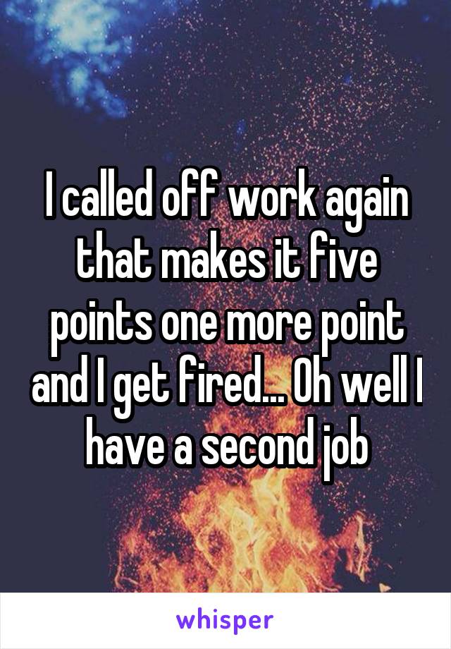 I called off work again that makes it five points one more point and I get fired... Oh well I have a second job