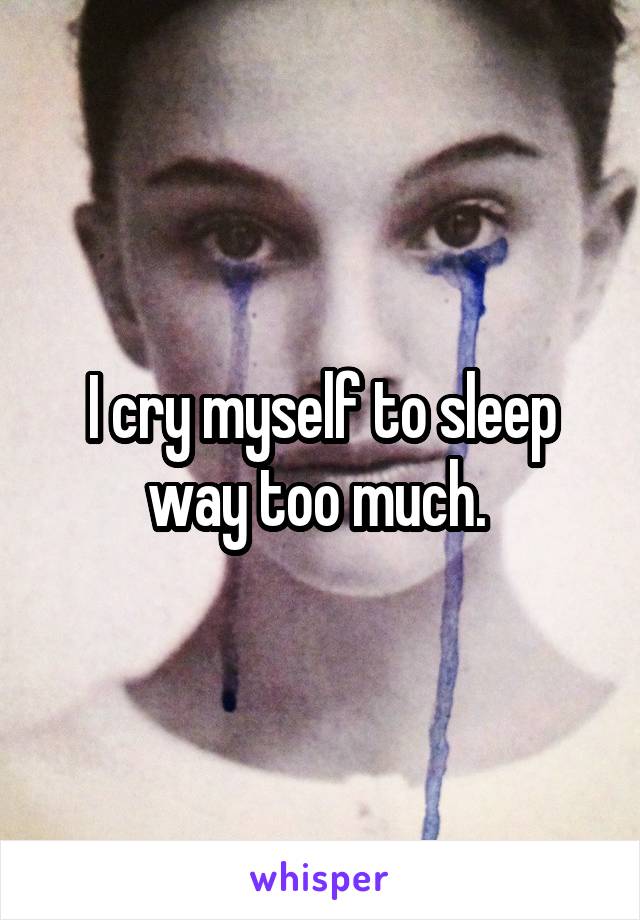 I cry myself to sleep way too much. 