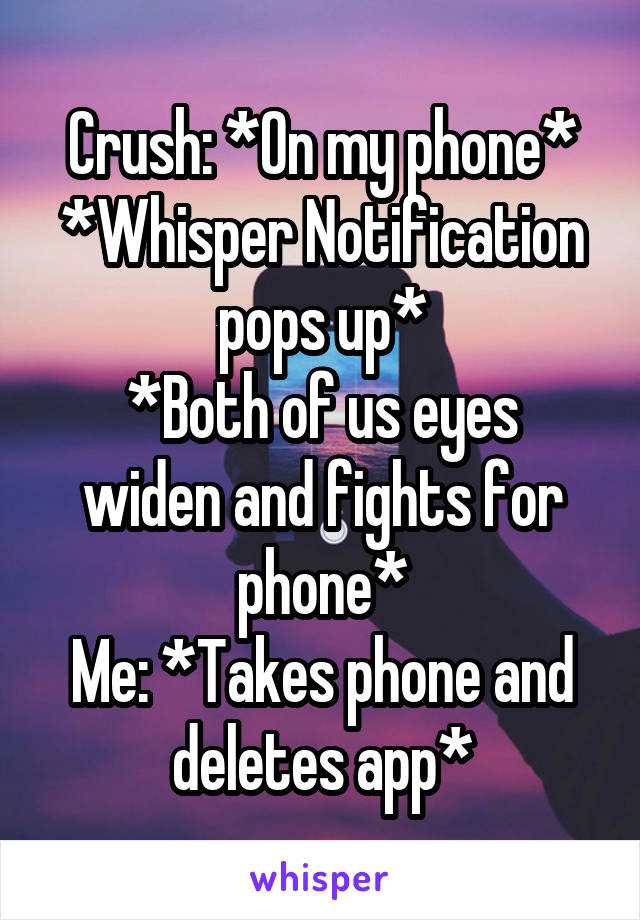 Crush: *On my phone*
*Whisper Notification pops up*
*Both of us eyes widen and fights for phone*
Me: *Takes phone and deletes app*