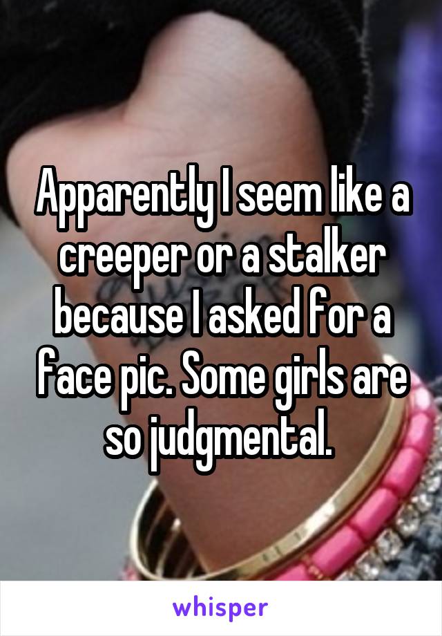 Apparently I seem like a creeper or a stalker because I asked for a face pic. Some girls are so judgmental. 