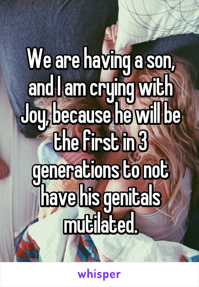 We are having a son, and I am crying with Joy, because he will be the first in 3 generations to not have his genitals mutilated.