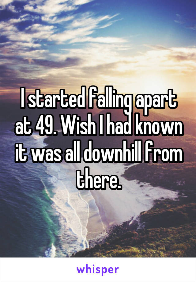 I started falling apart at 49. Wish I had known it was all downhill from there.