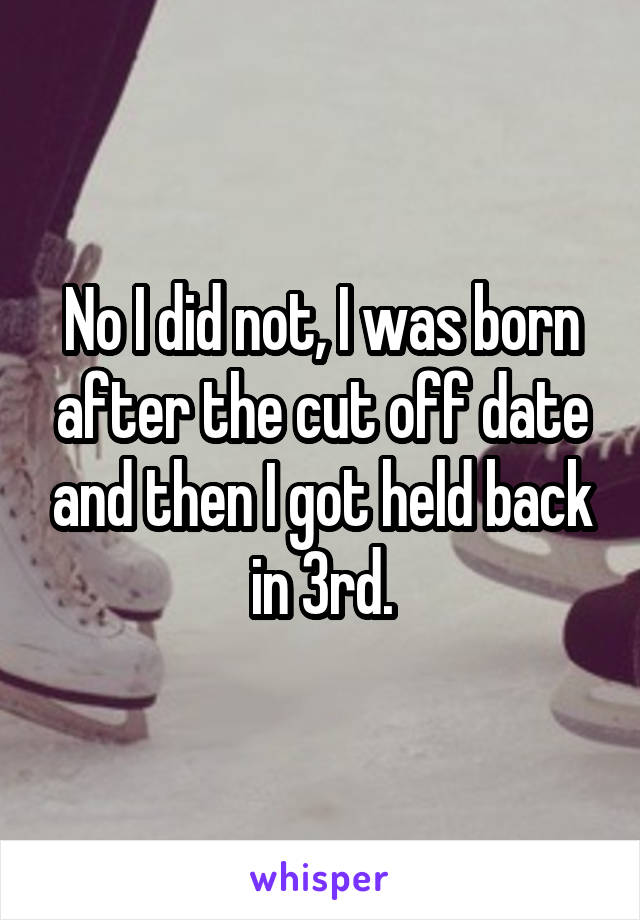 No I did not, I was born after the cut off date and then I got held back in 3rd.
