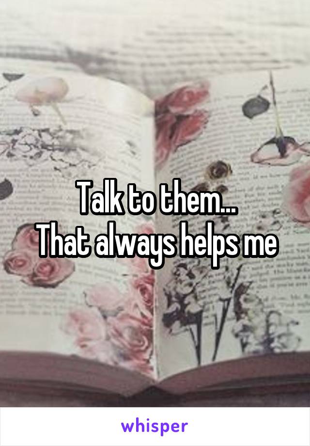 Talk to them...
That always helps me