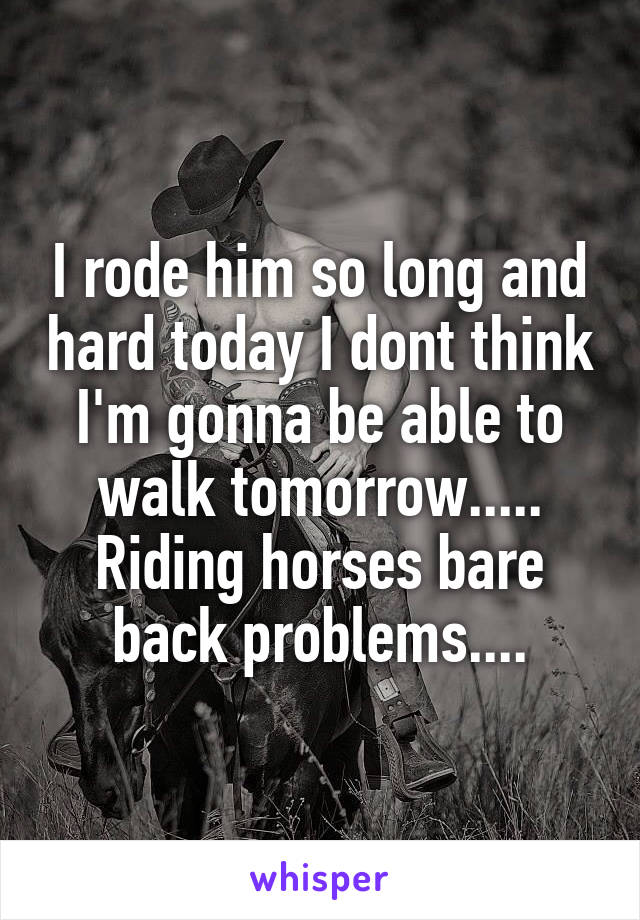 I rode him so long and hard today I dont think I'm gonna be able to walk tomorrow..... Riding horses bare back problems....