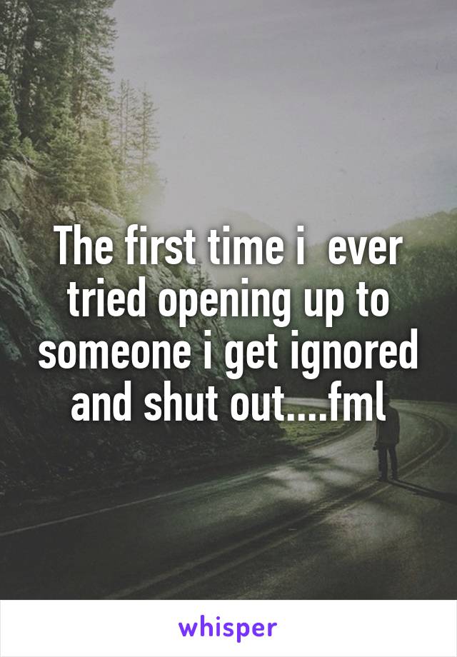 The first time i  ever tried opening up to someone i get ignored and shut out....fml