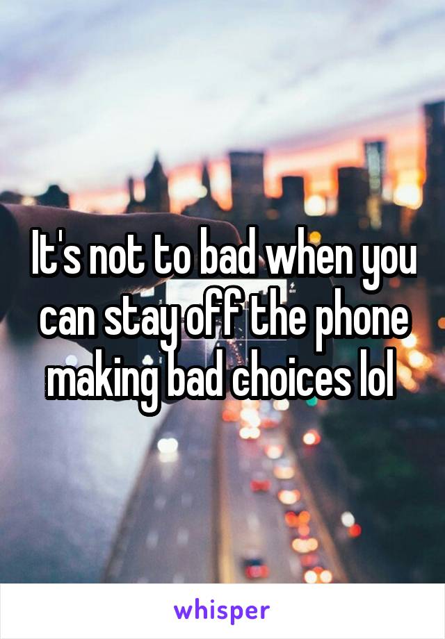 It's not to bad when you can stay off the phone making bad choices lol 