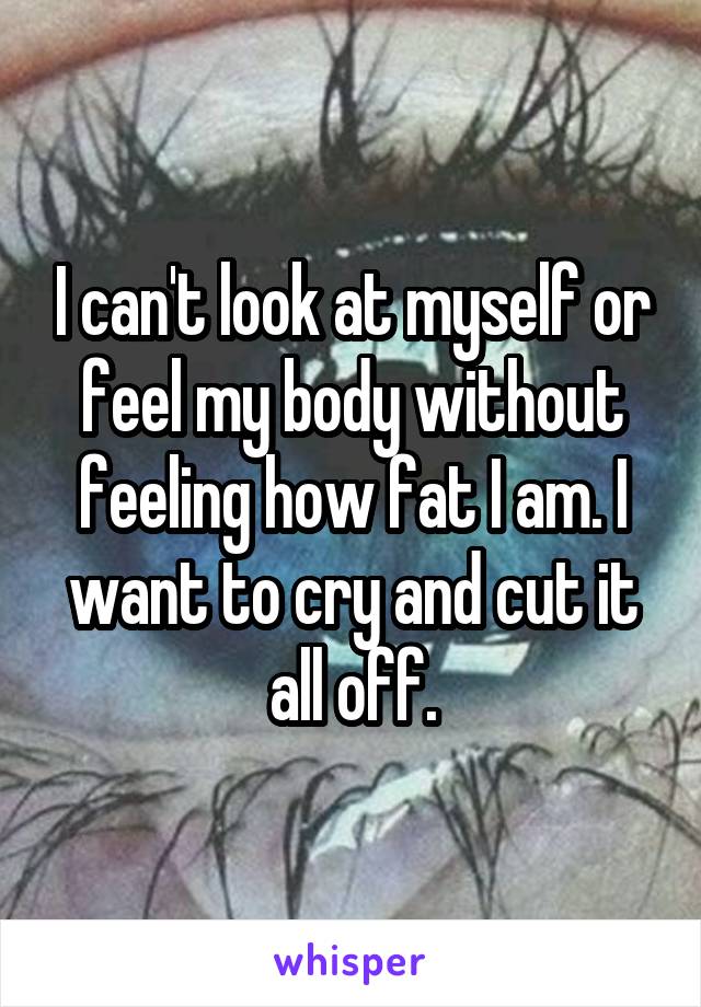 I can't look at myself or feel my body without feeling how fat I am. I want to cry and cut it all off.