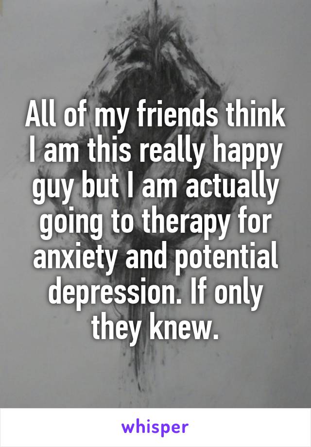 All of my friends think I am this really happy guy but I am actually going to therapy for anxiety and potential depression. If only they knew.