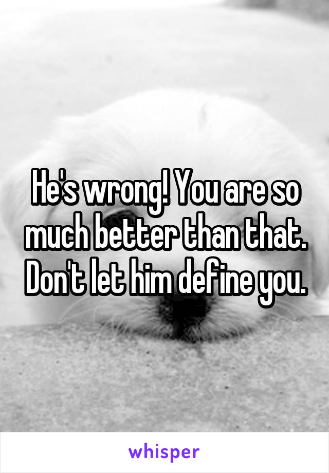 He's wrong! You are so much better than that. Don't let him define you.