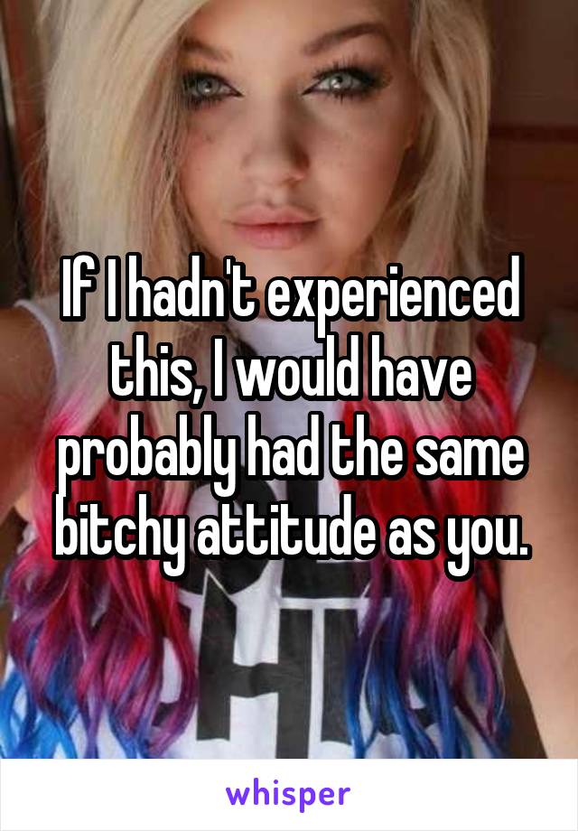 If I hadn't experienced this, I would have probably had the same bitchy attitude as you.