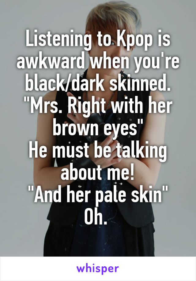 Listening to Kpop is awkward when you're black/dark skinned.
"Mrs. Right with her brown eyes"
He must be talking about me!
"And her pale skin"
Oh. 
