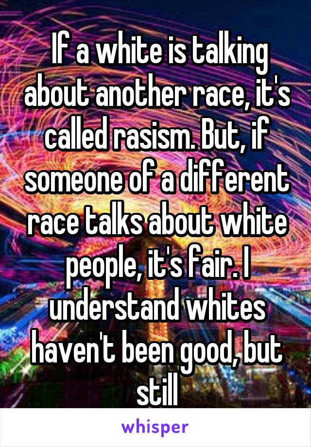  If a white is talking about another race, it's called rasism. But, if someone of a different race talks about white people, it's fair. I understand whites haven't been good, but still