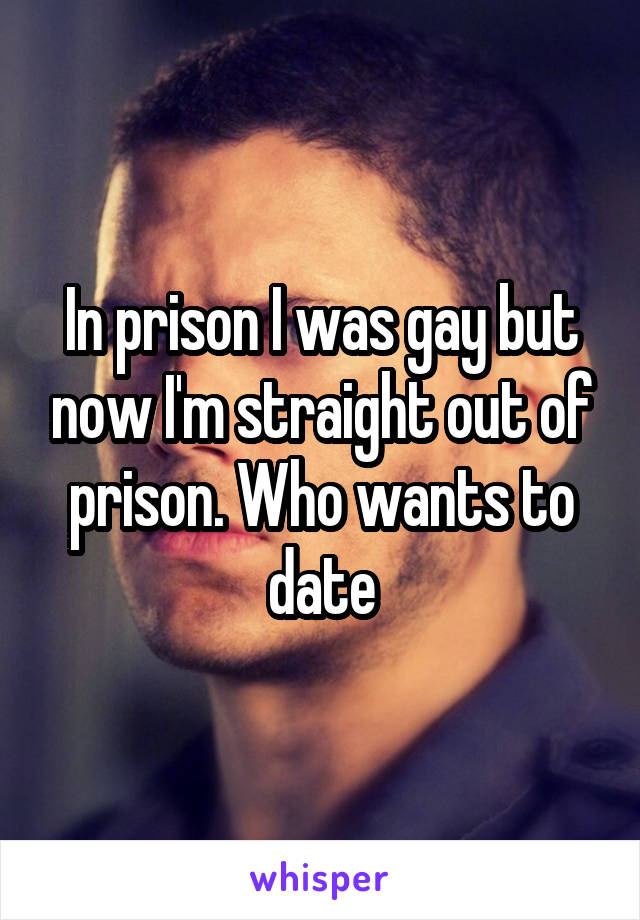 In prison I was gay but now I'm straight out of prison. Who wants to date