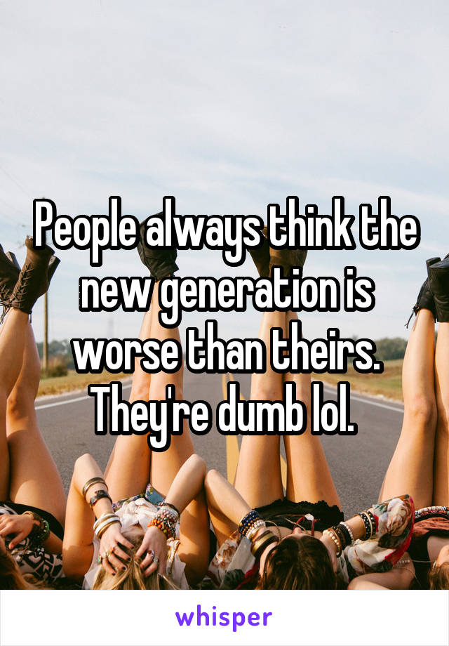 People always think the new generation is worse than theirs. They're dumb lol. 