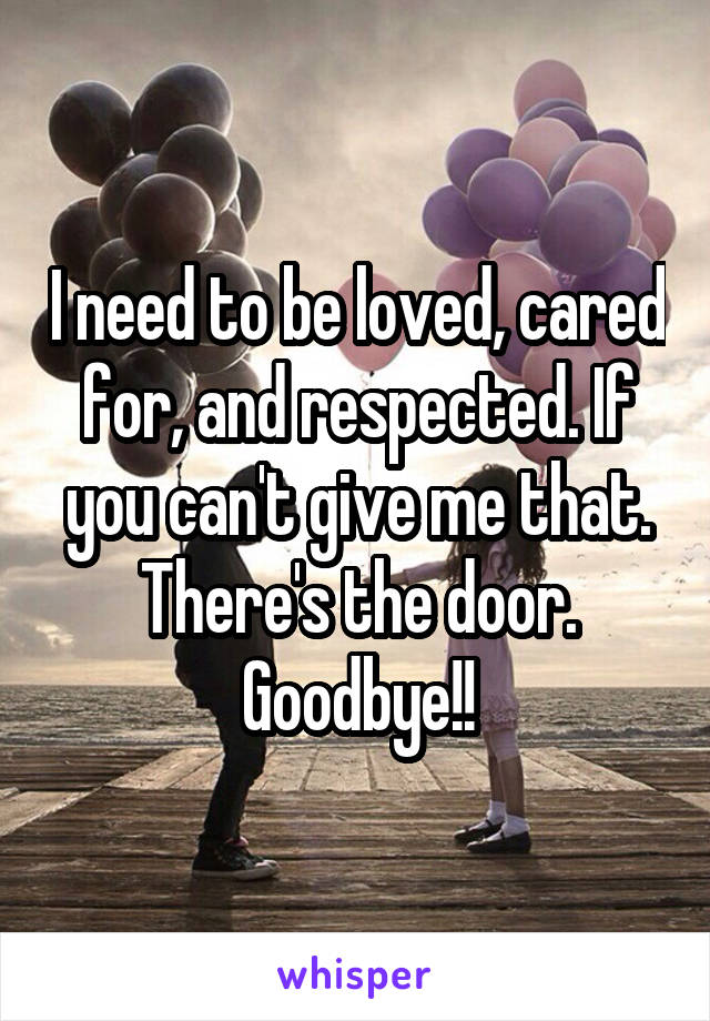 I need to be loved, cared for, and respected. If you can't give me that. There's the door. Goodbye!!