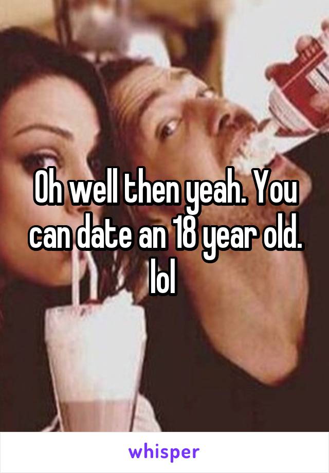Oh well then yeah. You can date an 18 year old. lol 