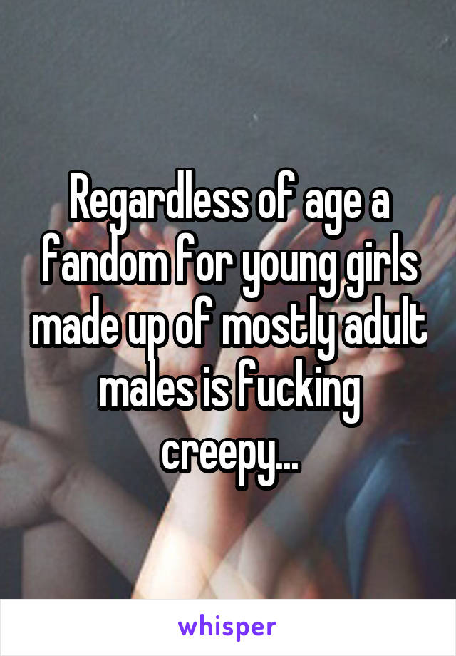 Regardless of age a fandom for young girls made up of mostly adult males is fucking creepy...