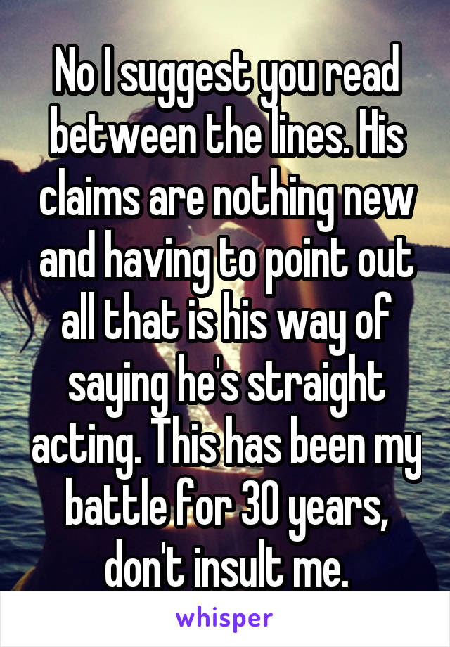 No I suggest you read between the lines. His claims are nothing new and having to point out all that is his way of saying he's straight acting. This has been my battle for 30 years, don't insult me.