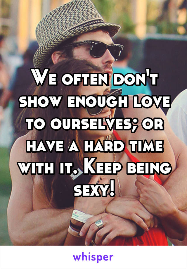 We often don't show enough love to ourselves; or have a hard time with it. Keep being sexy!