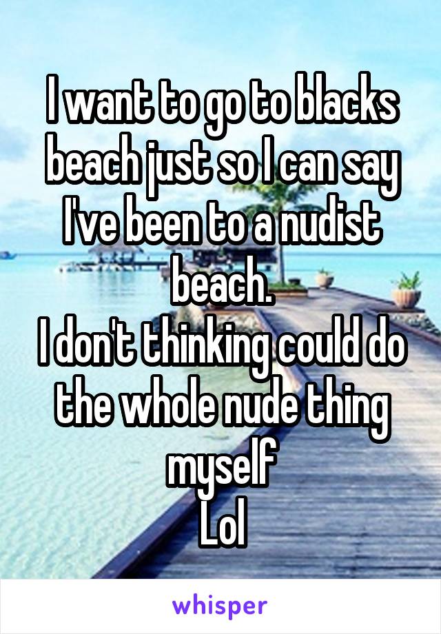 I want to go to blacks beach just so I can say I've been to a nudist beach.
I don't thinking could do the whole nude thing myself
Lol