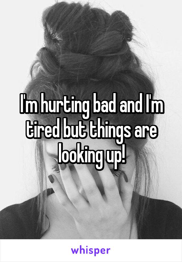 I'm hurting bad and I'm tired but things are looking up!